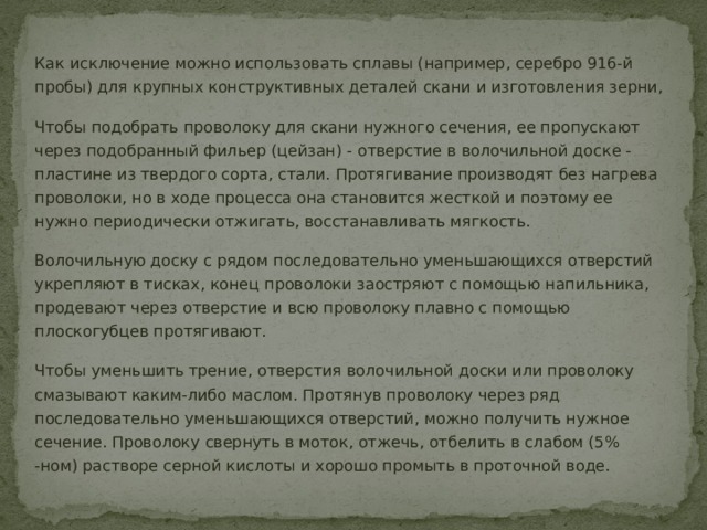 Как исключение можно использовать сплавы (например, серебро 916-й пробы) для крупных конструктивных деталей скани и изготовления зерни, Чтобы подобрать проволоку для скани нужного сечения, ее пропускают через подобранный фильер (цейзан) - отверстие в волочильной доске - пластине из твердого сорта, стали. Протягивание производят без нагрева проволоки, но в ходе процесса она становится жесткой и поэтому ее нужно периодически отжигать, восстанавливать мягкость. Волочильную доску с рядом последовательно уменьшающихся отверстий укрепляют в тисках, конец проволоки заостряют с помощью напильника, продевают через отверстие и всю проволоку плавно с помощью плоскогубцев протягивают. Чтобы уменьшить трение, отверстия волочильной доски или проволоку смазывают каким-либо маслом. Протянув проволоку через ряд последовательно уменьшающихся отверстий, можно получить нужное сечение. Проволоку свернуть в моток, отжечь, отбелить в слабом (5% -ном) растворе серной кислоты и хорошо промыть в проточной воде. 