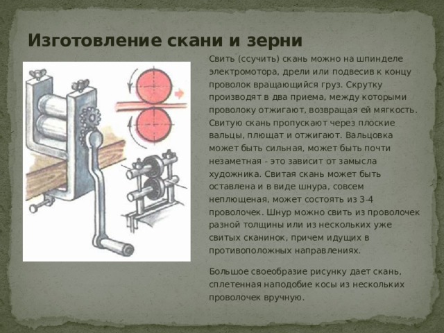 Изготовление скани и зерни Свить (ссучить) скань можно на шпинделе электромотора, дрели или подвесив к концу проволок вращающийся груз. Скрутку производят в два приема, между которыми проволоку отжигают, возвращая ей мягкость. Свитую скань пропускают через плоские вальцы, плющат и отжигают. Вальцовка может быть сильная, может быть почти незаметная - это зависит от замысла художника. Свитая скань может быть оставлена и в виде шнура, совсем неплющеная, может состоять из 3-4 проволочек. Шнур можно свить из проволочек разной толщины или из нескольких уже свитых сканинок, причем идущих в противоположных направлениях. Большое своеобразие рисунку дает скань, сплетенная наподобие косы из нескольких проволочек вручную. 