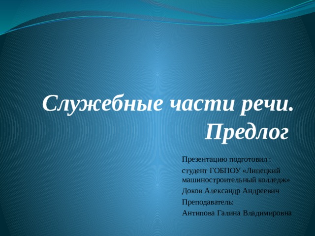 Служебные части речи. Предлог   Презентацию подготовил : студент ГОБПОУ «Липецкий машиностроительный колледж» Доков Александр Андреевич Преподаватель: Антипова Галина Владимировна 