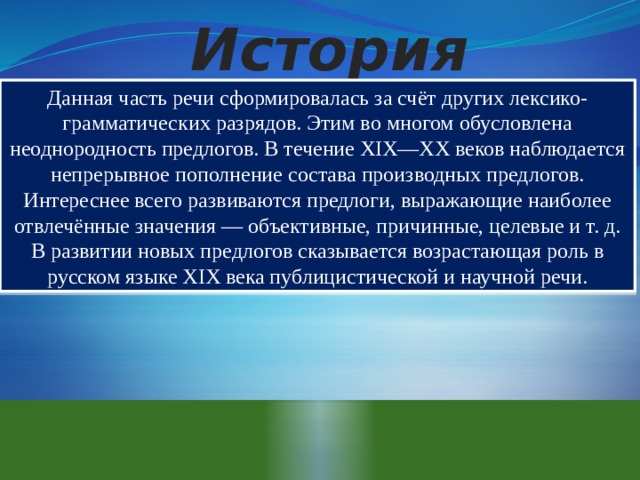 История Данная часть речи сформировалась за счёт других лексико-грамматических разрядов. Этим во многом обусловлена неоднородность предлогов. В течение XIX—XX веков наблюдается непрерывное пополнение состава производных предлогов. Интереснее всего развиваются предлоги, выражающие наиболее отвлечённые значения — объективные, причинные, целевые и т. д. В развитии новых предлогов сказывается возрастающая роль в русском языке XIX века публицистической и научной речи. 