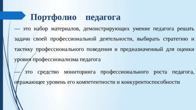  Портфолио педагога — это набор материалов, демонстрирующих умение педагога решать задачи своей профессиональной деятельности, выбирать стратегию и тактику профессионального поведения и предназначенный для оценки уровня профессионализма педагога — это средство мониторинга профессионального роста педагога, отражающее уровень его компетентности и конкурентоспособности 