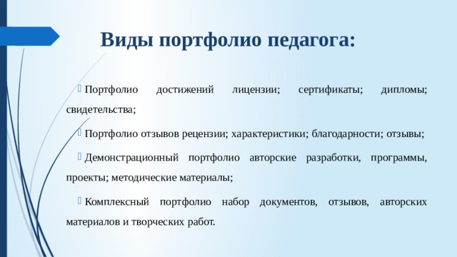 Виды портфолио педагога:   Портфолио достижений лицензии; сертификаты; дипломы; свидетельства; Портфолио отзывов рецензии; характеристики; благодарности; отзывы; Демонстрационный портфолио авторские разработки, программы, проекты; методические материалы; Комплексный портфолио набор документов, отзывов, авторских материалов и творческих работ. 