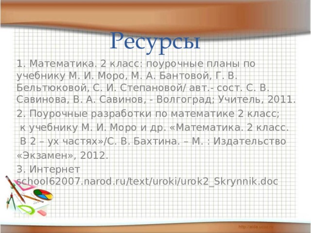 Ресурсы 1. Математика. 2 класс: поурочные планы по учебнику М. И. Моро, М. А. Бантовой, Г. В. Бельтюковой, С. И. Степановой/ авт.- сост. С. В. Савинова, В. А. Савинов, - Волгоград; Учитель, 2011. 2. Поурочные разработки по математике 2 класс;  к учебнику М. И. Моро и др. «Математика. 2 класс.  В 2 – ух частях»/С. В. Бахтина. – М. : Издательство «Экзамен», 2012. 3. Интернет school62007.narod.ru/text/uroki/urok2_Skrynnik.doc 