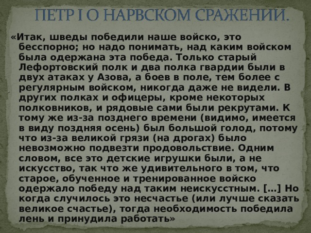 «Итак, шведы победили наше войско, это бесспорно; но надо понимать, над каким войском была одержана эта победа. Только старый Лефортовский полк и два полка гвардии были в двух атаках у Азова, а боев в поле, тем более с регулярным войском, никогда даже не видели. В других полках и офицеры, кроме некоторых полковников, и рядовые сами были рекрутами. К тому же из-за позднего времени (видимо, имеется в виду поздняя осень) был большой голод, потому что из-за великой грязи (на дрогах) было невозможно подвезти продовольствие. Одним словом, все это детские игрушки были, а не искусство, так что же удивительного в том, что старое, обученное и тренированное войско одержало победу над таким неискусстным. […] Но когда случилось это несчастье (или лучше сказать великое счастье), тогда необходимость победила лень и принудила работать» 