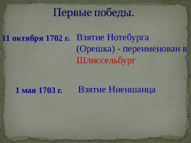 Взятие Нотебурга (Орешка) - переименован в Шлиссельбург 11 октября 1702 г. Взятие Ниеншанца 1 мая 1703 г. 