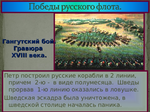 Гангутский бой. Гравюра XVIII века. Петр построил русские корабли в 2 линии, причем 2-ю - в виде полумесяца. Шведы прорвав 1-ю линию оказались в ловушке. Шведская эскадра была уничтожена, в шведской столице началась паника. 