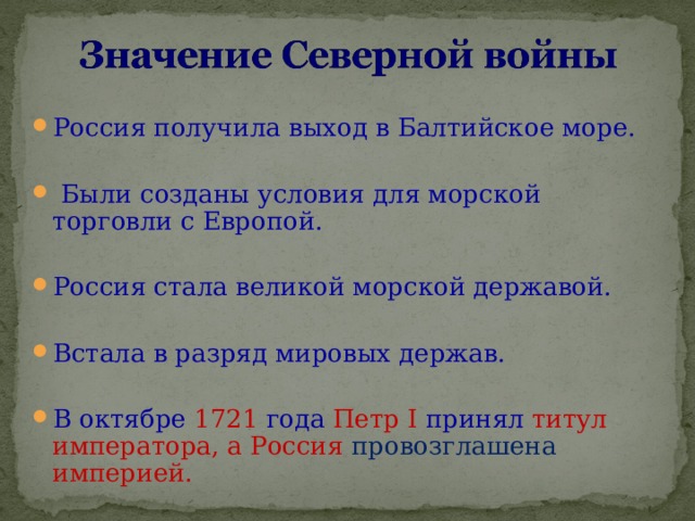 Россия получила выход в Балтийское море.   Были созданы условия для морской торговли с Европой.  Россия стала великой морской державой. Встала в разряд мировых держав.  В октябре 1721 года Петр I  принял титул императора, а Россия провозглашена  империей. 