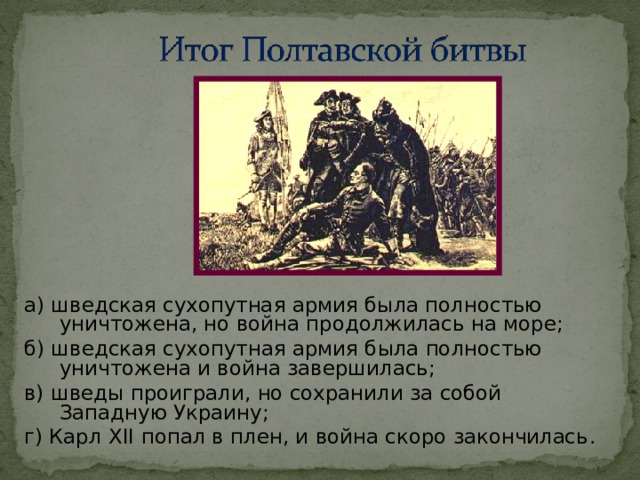 а) шведская сухопутная армия была полностью уничтожена, но война продолжилась на море; б) шведская сухопутная армия была полностью уничтожена и война завершилась; в) шведы проиграли, но сохранили за собой Западную Украину; г) Карл XII попал в плен, и война скоро закончилась . 