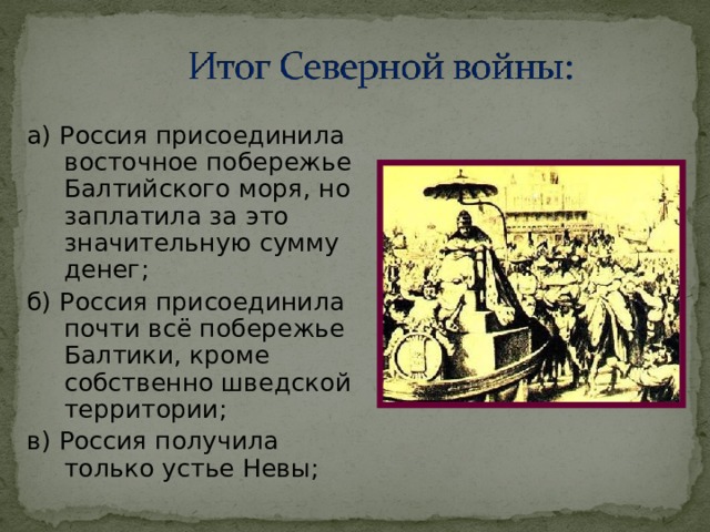 а) Россия присоединила восточное побережье Балтийского моря, но заплатила за это значительную сумму денег; б) Россия присоединила почти всё побережье Балтики, кроме собственно шведской территории; в) Россия получила только устье Невы; 