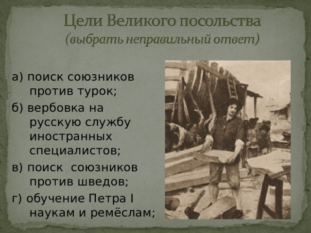 а) поиск союзников против турок; б) вербовка на русскую службу иностранных специалистов; в) поиск союзников против шведов; г) обучение Петра I наукам и ремёслам; 