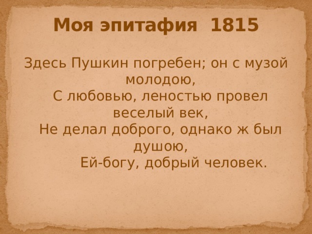 Моя эпитафия 1815 Здесь Пушкин погребен; он с музой молодою,  С любовью, леностью провел веселый век,  Не делал доброго, однако ж был душою,  Ей-богу, добрый человек. 