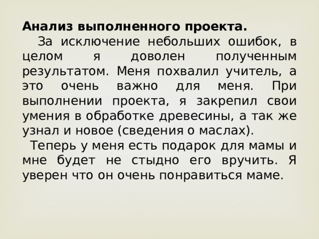 Анализ выполненного проекта.  За исключение небольших ошибок, в целом я доволен полученным результатом. Меня похвалил учитель, а это очень важно для меня. При выполнении проекта, я закрепил свои умения в обработке древесины, а так же узнал и новое (сведения о маслах).  Теперь у меня есть подарок для мамы и мне будет не стыдно его вручить. Я уверен что он очень понравиться маме. 