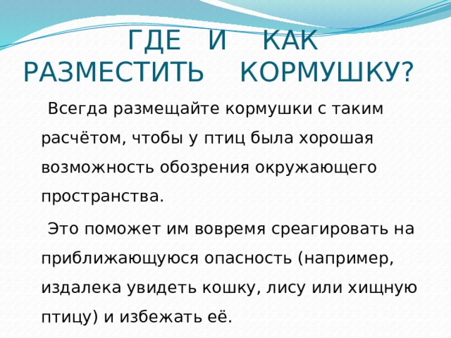  ГДЕ И КАК  РАЗМЕСТИТЬ КОРМУШКУ?  Всегда размещайте кормушки с таким расчётом, чтобы у птиц была хорошая возможность обозрения окружающего пространства.  Это поможет им вовремя среагировать на приближающуюся опасность (например, издалека увидеть кошку, лису или хищную птицу) и избежать её.  