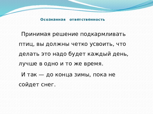    Осознанная ответственность    Принимая решение подкармливать птиц, вы должны четко усвоить, что делать это надо будет каждый день, лучше в одно и то же время.  И так — до конца зимы, пока не сойдет снег. 