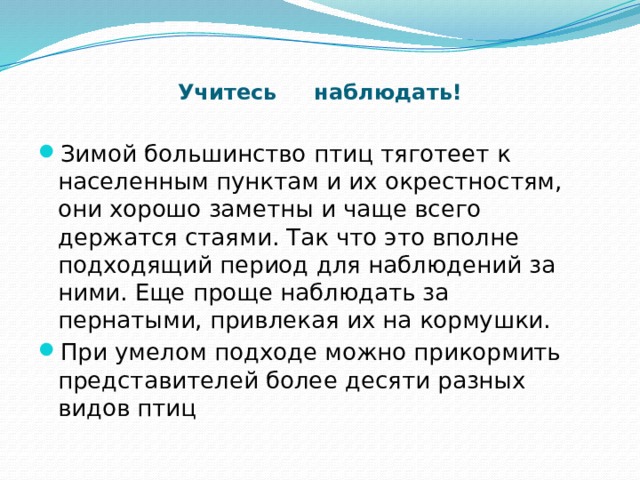  Учитесь наблюдать! Зимой большинство птиц тяготеет к населенным пунктам и их окрестностям, они хорошо заметны и чаще всего держатся стаями. Так что это вполне подходящий период для наблюдений за ними. Еще проще наблюдать за пернатыми, привлекая их на кормушки. При умелом подходе можно прикормить представителей более десяти разных видов птиц 