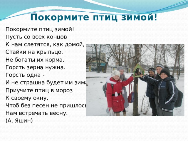 Покормите птиц зимой!   Покормите птиц зимой! Пусть со всех концов К нам слетятся, как домой, Стайки на крыльцо. Не богаты их корма, Горсть зерна нужна. Горсть одна - И не страшна будет им зима. Приучите птиц в мороз К своему окну, Чтоб без песен не пришлось Нам встречать весну. (А. Яшин) 