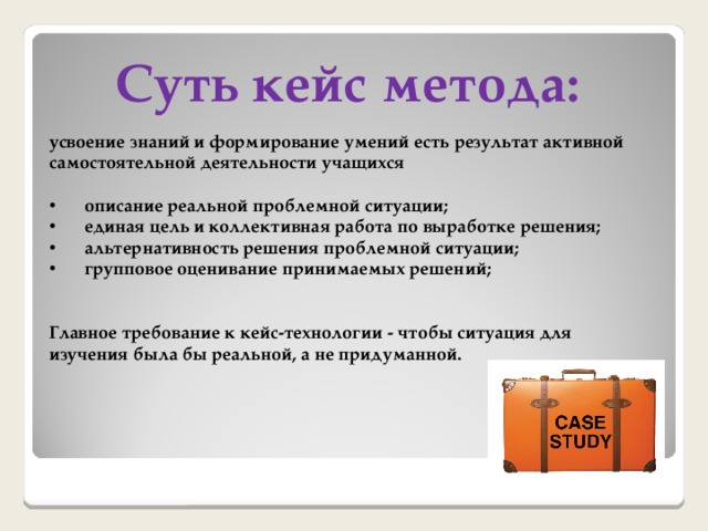 Суть кейс метода: усвоение знаний и формирование умений есть результат активной самостоятельной деятельности учащихся  описание реальной проблемной ситуации; единая цель и коллективная работа по выработке решения; альтернативность решения проблемной ситуации; групповое оценивание принимаемых решений;   Главное требование к кейс-технологии - чтобы ситуация для изучения была бы реальной, а не придуманной. 