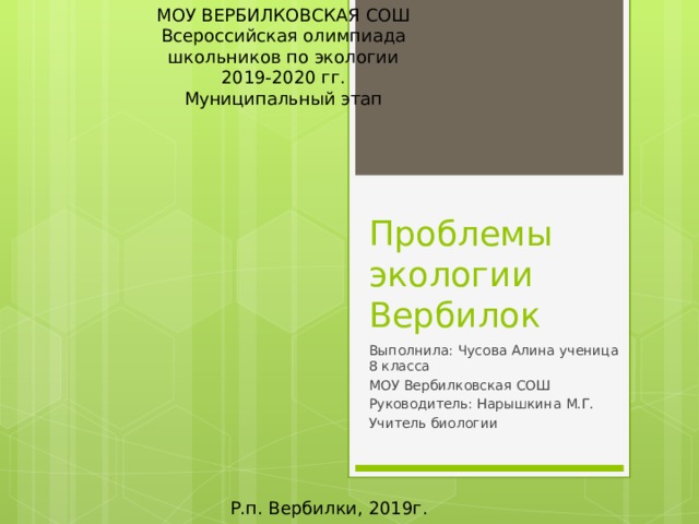 МОУ ВЕРБИЛКОВСКАЯ СОШ  Всероссийская олимпиада школьников по экологии 2019-2020 гг. Муниципальный этап Проблемы экологии Вербилок Выполнила: Чусова Алина ученица 8 класса МОУ Вербилковская СОШ Руководитель: Нарышкина М.Г. Учитель биологии Р.п. Вербилки, 2019г. 