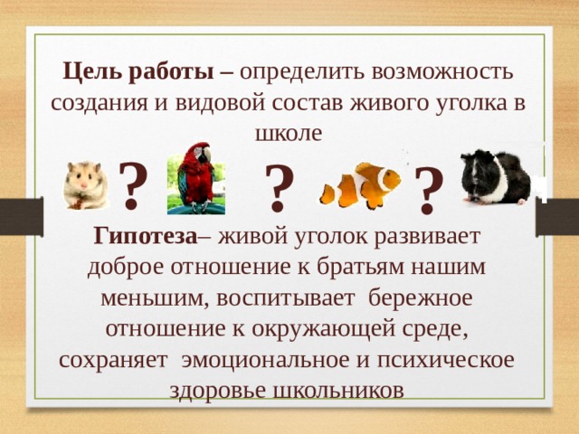 Цель работы – определить возможность создания и видовой состав живого уголка в школе ? ? ? Гипотеза – живой уголок развивает доброе отношение к братьям нашим меньшим, воспитывает бережное отношение к окружающей среде, сохраняет эмоциональное и психическое здоровье школьников