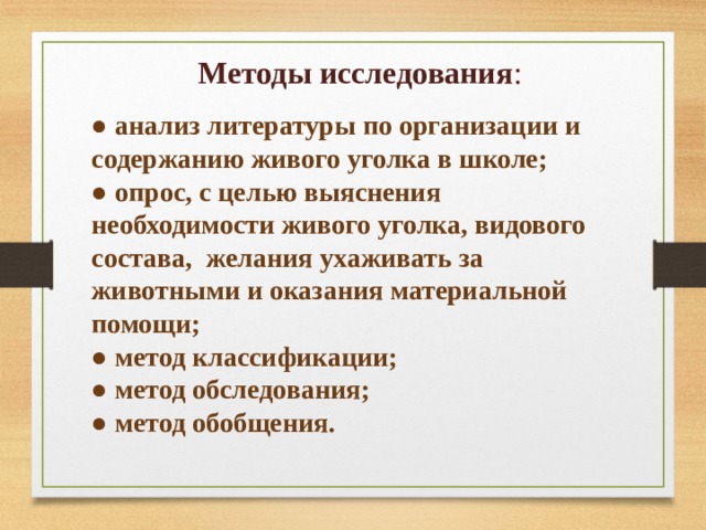 Методы исследования : ● анализ литературы по организации и содержанию живого уголка в школе; ● опрос, с целью выяснения необходимости живого уголка, видового состава, желания ухаживать за животными и оказания материальной помощи; ● метод классификации; ● метод обследования; ● метод обобщения.