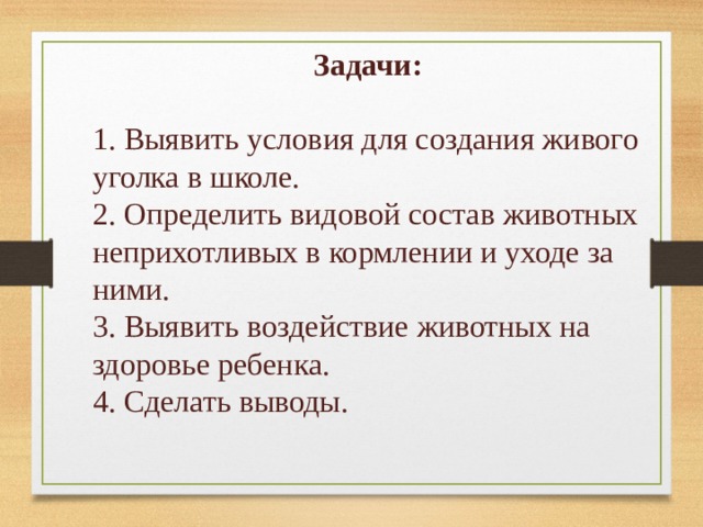 Задачи: 1. Выявить условия для создания живого уголка в школе. 2. Определить видовой состав животных неприхотливых в кормлении и уходе за ними. 3. Выявить воздействие животных на здоровье ребенка. 4. Сделать выводы.