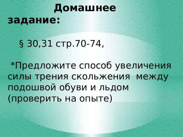  Домашнее задание:   § 30,31 стр.70-74,  *Предложите способ увеличения силы трения скольжения между подошвой обуви и льдом (проверить на опыте) 