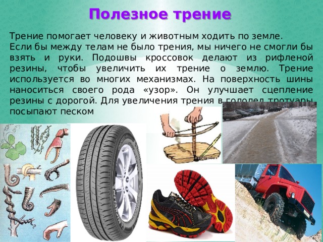 Полезное трение Трение помогает человеку и животным ходить по земле. Если бы между телам не было трения, мы ничего не смогли бы взять и руки. Подошвы кроссовок делают из рифленой резины, чтобы увеличить их трение о землю. Трение используется во многих механизмах. На поверхность шины наноситься своего рода «узор». Он улучшает сцепление резины с дорогой. Для увеличения трения в гололед тротуары посыпают песком 