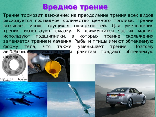 Вредное трение Трение тормозит движение; на преодоление трения всех видов расходуется громадное количество ценного топлива. Трение вызывает износ трущихся поверхностей. Для уменьшения трения используют смазку. В движущихся частях машин используют подшипники, в которых трение скольжения заменяется трением качения. Рыбы и птицы имеют обтекаемую форму тела, что также уменьшает трение. Поэтому автомобилям, самолетам и ракетам придают обтекаемую форму. 
