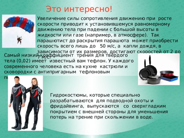 Это интересно! Увеличение силы сопротивления движению при росте скорости приводит к установившемуся равномерному движению тела при падении с большой высоты в жидкости или газе (например, в атмосфере). Так парашютист до раскрытия парашюта может приобрести скорость всего лишь до 50 м/с, а капли дождя, в зависимости от их размеров, достигают скоростей от 2 до 7 м/с. Самый низкий коэффициент трения для твёрдого тела (0,02) имеет известный вам тефлон. У каждого современного человека есть на кухне кастрюли и сковородки с антипригарным тефлоновым покрытием. Гидрокостюмы, которые специально разрабатываются для подводной охоты и фридайвинга, выпускаются со сверхгладким покрытием с внешней стороны для уменьшения потерь на трение при скольжении в воде. 