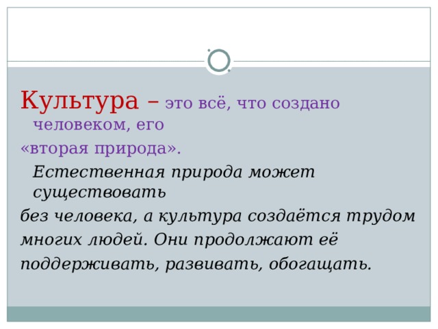 Культура – это всё, что создано человеком, его «вторая природа».  Естественная природа может существовать без человека, а культура создаётся трудом многих людей. Они продолжают её поддерживать, развивать, обогащать.  