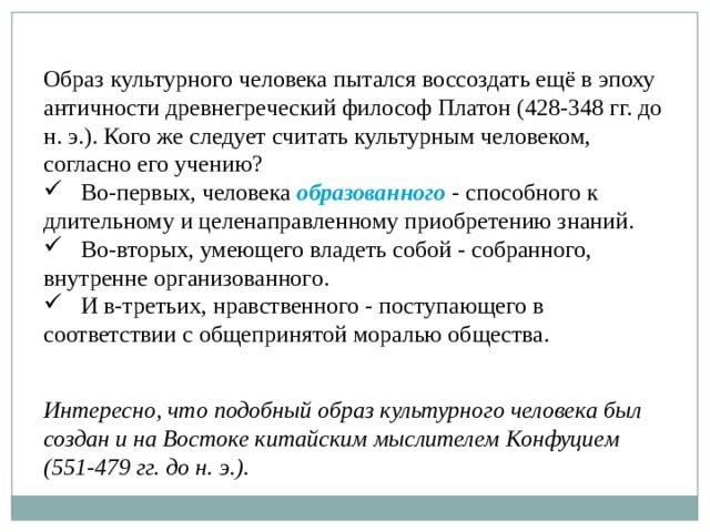 Образ культурного человека пытался воссоздать ещё в эпоху античности древнегреческий философ Платон (428-348 гг. до н. э.). Кого же следует считать культурным человеком, согласно его учению?  Во-первых, человека образованного  - способного к длительному и целенаправленному приобретению знаний.  Во-вторых, умеющего владеть собой - собранного, внутренне организованного.  И в-третьих, нравственного - поступающего в соответствии с общепринятой моралью общества. Интересно, что подобный образ культурного человека был создан и на Востоке китайским мыслителем Конфуцием (551-479 гг. до н. э.). 