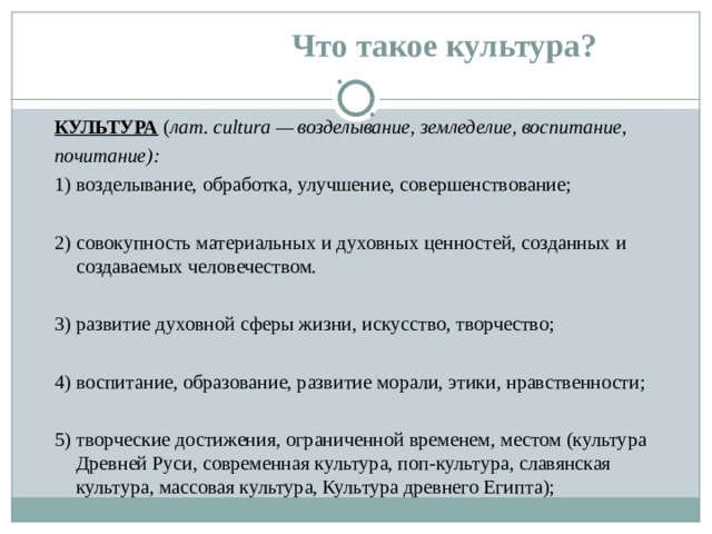 Что такое культура? КУЛЬТУРА ( лат. cultura — возделывание, земледелие, воспитание, почитание): 1) возделывание, обработка, улучшение, совершенствование; 2) совокупность материальных и духовных ценностей, созданных и создаваемых человечеством. 3) развитие духовной сферы жизни, искусство, творчество; 4) воспитание, образование, развитие морали, этики, нравственности; 5) творческие достижения, ограниченной временем, местом (культура Древней Руси, современная культура, поп-культура, славянская культура, массовая культура, Культура древнего Египта); 