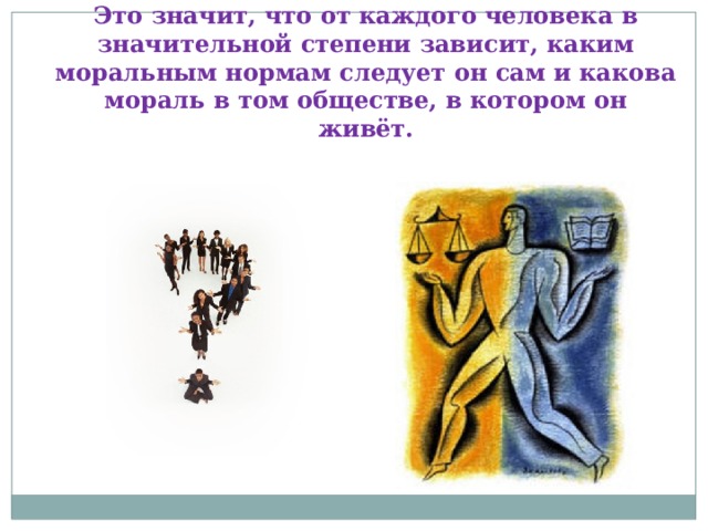 Это значит, что от каждого человека в значительной степени зависит, каким моральным нормам следует он сам и какова мораль в том обществе, в котором он живёт. 