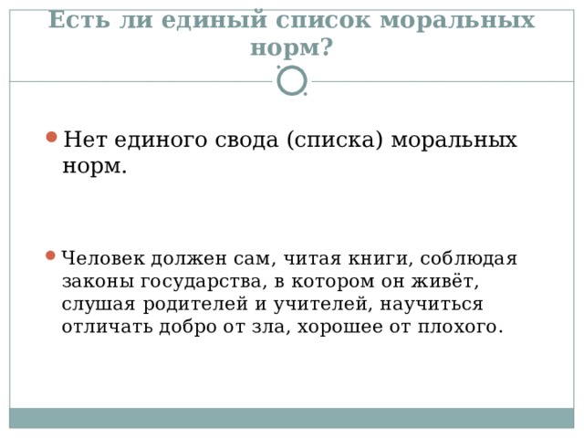 Есть ли единый список моральных норм? Нет единого свода (списка) моральных норм. Человек должен сам, читая книги, соблюдая законы государства, в котором он живёт, слушая родителей и учителей, научиться отличать добро от зла, хорошее от плохого. 