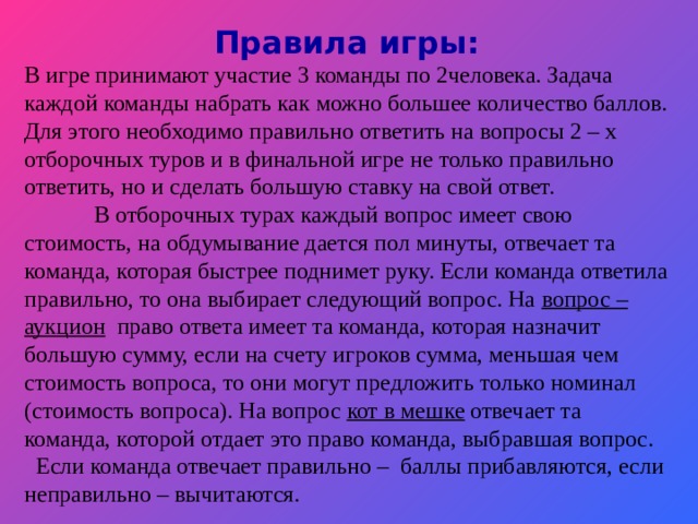 Правила игры:  В игре принимают участие 3 команды по 2человека. Задача каждой команды набрать как можно большее количество баллов. Для этого необходимо правильно ответить на вопросы 2 – х отборочных туров и в финальной игре не только правильно ответить, но и сделать большую ставку на свой ответ.  В отборочных турах каждый вопрос имеет свою стоимость, на обдумывание дается пол минуты, отвечает та команда, которая быстрее поднимет руку. Если команда ответила правильно, то она выбирает следующий вопрос. На вопрос – аукцион право ответа имеет та команда, которая назначит большую сумму, если на счету игроков сумма, меньшая чем стоимость вопроса, то они могут предложить только номинал (стоимость вопроса). На вопрос кот в мешке отвечает та команда, которой отдает это право команда, выбравшая вопрос.  Если команда отвечает правильно – баллы прибавляются, если неправильно – вычитаются.
