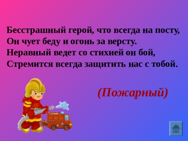 Бесстрашный герой, что всегда на посту,  Он чует беду и огонь за версту.  Неравный ведет со стихией он бой,  Стремится всегда защитить нас с тобой.     (Пожарный)