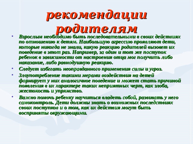 рекомендации родителям Взрослым необходимо быть последовательными в своих действиях по отношению к детям. Наибольшую агрессию проявляют дети, которые никогда не знали, какую реакцию родителей вызовет их поведение в этот раз. Например, за один и тот же поступок ребенок в зависимости от настроения отца мог получить либо наказание, либо равнодушную реакцию. Следует избегать неоправданного применения силы и угроз. Злоупотребление такими мерами воздействия на детей формирует у них аналогичное поведение и может стать причиной появления в их характере таких неприятных черт, как злоба, жестокость и упрямство. Важно помочь ребенку научиться владеть собой, развивать у него самоконтроль. Дети должны знать о возможных последствиях своих поступков и о том, как их действия могут быть восприняты окружающими. 