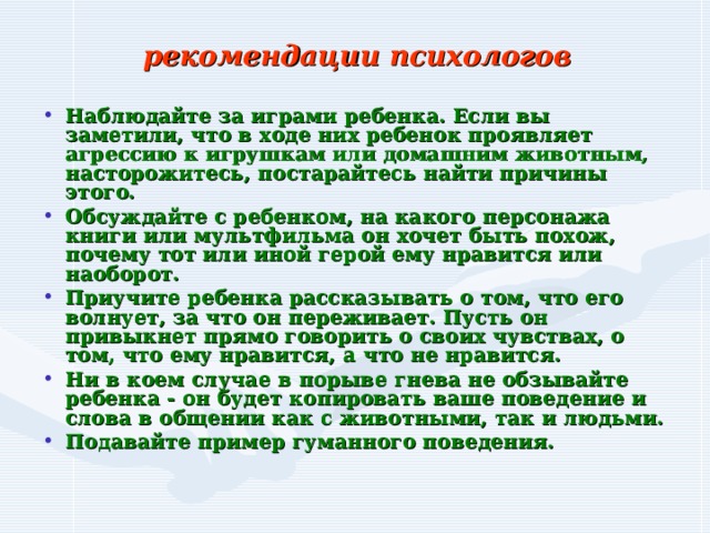  рекомендации психологов   Наблюдайте за играми ребенка. Если вы заметили, что в ходе них ребенок проявляет агрессию к игрушкам или домашним животным, насторожитесь, постарайтесь найти причины этого. Обсуждайте с ребенком, на какого персонажа книги или мультфильма он хочет быть похож, почему тот или иной герой ему нравится или наоборот. Приучите ребенка рассказывать о том, что его волнует, за что он переживает. Пусть он привыкнет прямо говорить о своих чувствах, о том, что ему нравится, а что не нравится. Ни в коем случае в порыве гнева не обзывайте ребенка - он будет копировать ваше поведение и слова в общении как с животными, так и людьми. Подавайте пример гуманного поведения. 