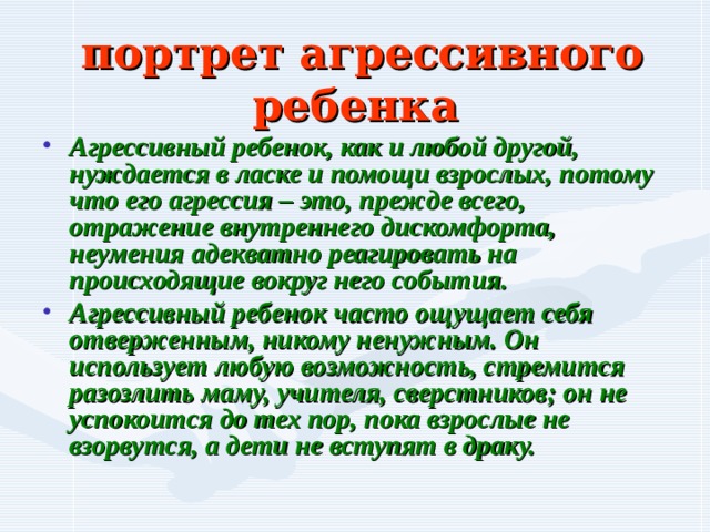  портрет агрессивного ребенка Агрессивный ребенок, как и любой другой, нуждается в ласке и помощи взрослых, потому что его агрессия – это, прежде всего, отражение внутреннего дискомфорта, неумения адекватно реагировать на происходящие вокруг него события. Агрессивный ребенок часто ощущает себя отверженным, никому ненужным. Он использует любую возможность, стремится разозлить маму, учителя, сверстников; он не успокоится до тех пор, пока взрослые не взорвутся, а дети не вступят в драку. 