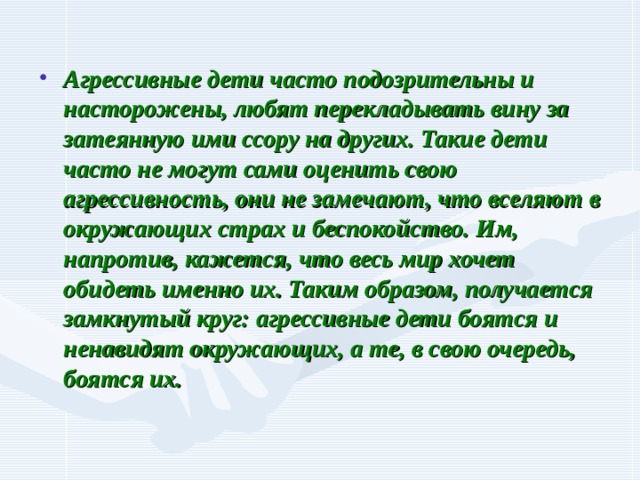 Агрессивные дети часто подозрительны и насторожены, любят перекладывать вину за затеянную ими ссору на других. Такие дети часто не могут сами оценить свою агрессивность, они не замечают, что вселяют в окружающих страх и беспокойство. Им, напротив, кажется, что весь мир хочет обидеть именно их. Таким образом, получается замкнутый круг: агрессивные дети боятся и ненавидят окружающих, а те, в свою очередь, боятся их. 