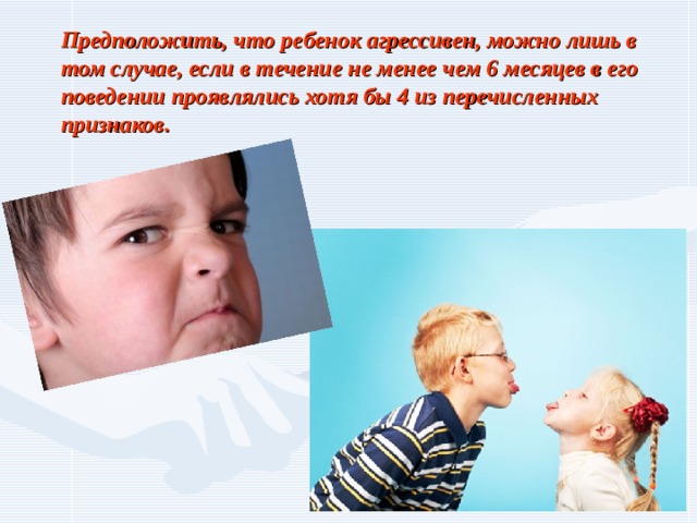 Предположить, что ребенок агрессивен, можно лишь в том случае, если в течение не менее чем 6 месяцев в его поведении проявлялись хотя бы 4 из перечисленных признаков. 