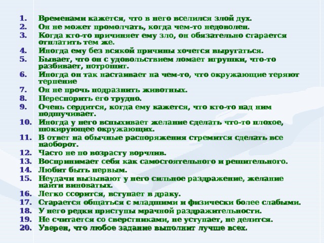 Временами кажется, что в него вселился злой дух. Он не может промолчать, когда чем-то недоволен. Когда кто-то причиняет ему зло, он обязательно старается отплатить тем же. Иногда ему без всякой причины хочется выругаться. Бывает, что он с удовольствием ломает игрушки, что-то разбивает, потрошит. Иногда он так настаивает на чем-то, что окружающие теряют терпение Он не прочь подразнить животных. Переспорить его трудно. Очень сердится, когда ему кажется, что кто-то над ним подшучивает. Иногда у него вспыхивает желание сделать что-то плохое, шокирующее окружающих. В ответ на обычные распоряжения стремится сделать все наоборот. Часто не по возрасту ворчлив. Воспринимает себя как самостоятельного и решительного. Любит быть первым. Неудачи вызывают у него сильное раздражение, желание найти виноватых. Легко ссорится, вступает в драку. Старается общаться с младшими и физически более слабыми. У него редки приступы мрачной раздражительности. Не считается со сверстниками, не уступает, не делится. Уверен, что любое задание выполнит лучше всех. 