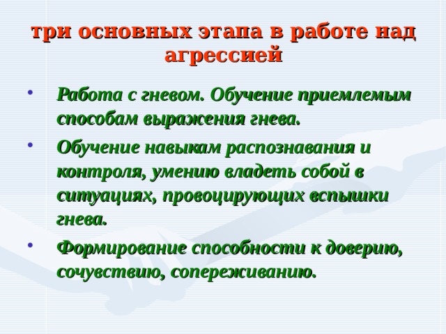 три основных этапа в работе над агрессией Работа с гневом. Обучение приемлемым способам выражения гнева. Обучение навыкам распознавания и контроля, умению владеть собой в ситуациях, провоцирующих вспышки гнева. Формирование способности к доверию, сочувствию, сопереживанию. 