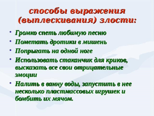 способы выражения (выплескивания) злости: Громко спеть любимую песню Пометать дротики в мишень Попрыгать на одной ноге Использовать стаканчик для криков, высказать все свои отрицательные эмоции Налить в ванну воды, запустить в нее несколько пластмассовых игрушек и бомбить их мячом. 