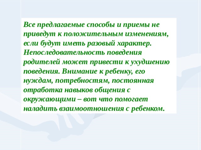 Все предлагаемые способы и приемы не приведут к положительным изменениям, если будут иметь разовый характер. Непоследовательность поведения родителей может привести к ухудшению поведения. Внимание к ребенку, его нуждам, потребностям, постоянная отработка навыков общения с окружающими – вот что помогает наладить взаимоотношения с ребенком. 