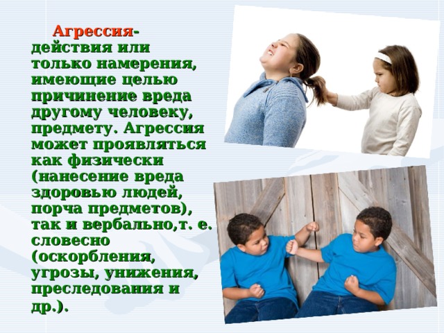  Агрессия - действия или только намерения, имеющие целью причинение вреда другому человеку, предмету. Агрессия может проявляться как физически (нанесение вреда здоровью людей, порча предметов), так и вербально,т. е. словесно (оскорбления, угрозы, унижения, преследования и др.).  