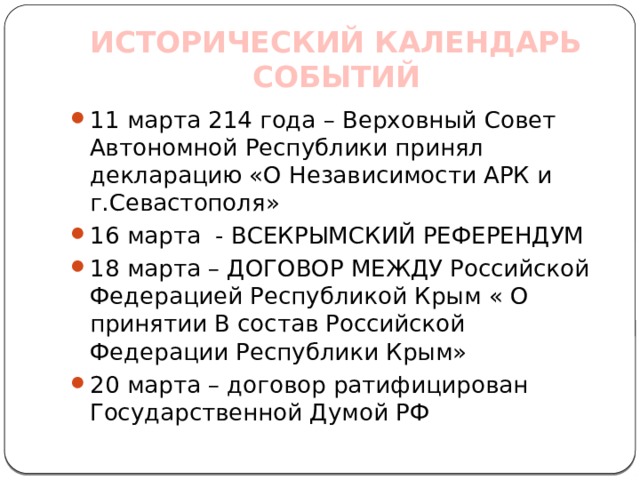 ИСТОРИЧЕСКИЙ КАЛЕНДАРЬ СОБЫТИЙ 11 марта 214 года – Верховный Совет Автономной Республики принял декларацию «О Независимости АРК и г.Севастополя» 16 марта - ВСЕКРЫМСКИЙ РЕФЕРЕНДУМ 18 марта – ДОГОВОР МЕЖДУ Российской Федерацией Республикой Крым « О принятии В состав Российской Федерации Республики Крым» 20 марта – договор ратифицирован Государственной Думой РФ 