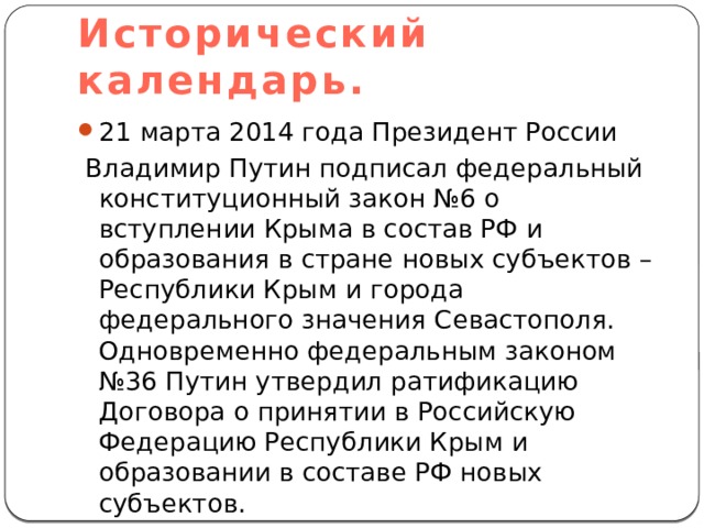 Исторический календарь. 21 марта 2014 года Президент России  Владимир Путин подписал федеральный конституционный закон №6 о вступлении Крыма в состав РФ и образования в стране новых субъектов – Республики Крым и города федерального значения Севастополя. Одновременно федеральным законом №36 Путин утвердил ратификацию Договора о принятии в Российскую Федерацию Республики Крым и образовании в составе РФ новых субъектов. 