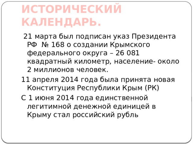 ИСТОРИЧЕСКИЙ КАЛЕНДАРЬ.  21 марта был подписан указ Президента РФ № 168 о создании Крымского федерального округа – 26 081 квадратный километр, население- около 2 миллионов человек. 11 апреля 2014 года была принята новая Конституция Республики Крым (РК) С 1 июня 2014 года единственной легитимной денежной единицей в Крыму стал российский рубль 