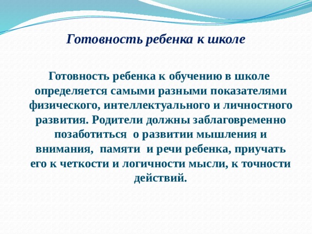 Готовность ребенка к школе    Готовность ребенка к обучению в школе определяется самыми разными показателями физического, интеллектуального и личностного развития. Родители должны заблаговременно позаботиться о развитии мышления и внимания, памяти и речи ребенка, приучать его к четкости и логичности мысли, к точности действий. 